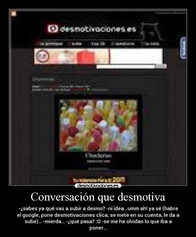 Conversación que desmotiva - -¿sabes ya qué vas a subir a desmo? -ni idea...umm ah! ya sé (habre
el google, pone desmotivaciones clica, se mete en su cuenta, le da a
sube)... -mierda... -¿qué pasa? :O -se me ha olvidao lo que iba a
poner...