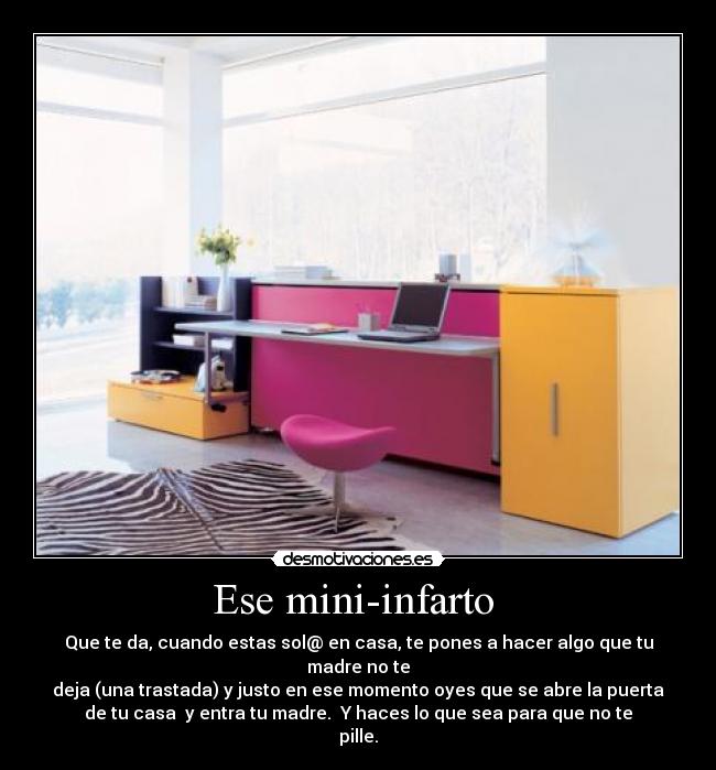 Ese mini-infarto  - Que te da, cuando estas sol@ en casa, te pones a hacer algo que tu
madre no te
deja (una trastada) y justo en ese momento oyes que se abre la puerta
de tu casa  y entra tu madre.  Y haces lo que sea para que no te
pille.
