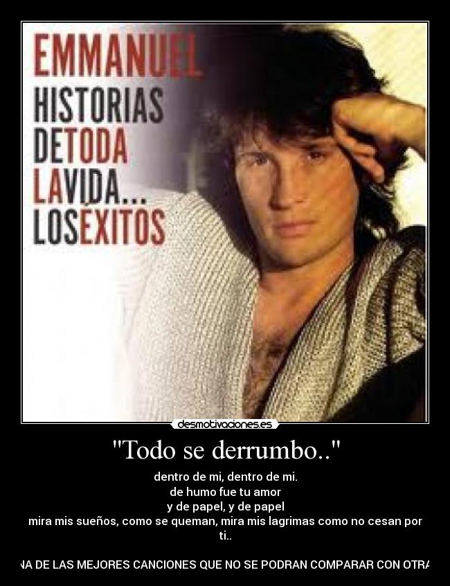Todo se derrumbo.. - dentro de mi, dentro de mi.
de humo fue tu amor
y de papel, y de papel
mira mis sueños, como se queman, mira mis lagrimas como no cesan por
ti..
UNA DE LAS MEJORES CANCIONES QUE NO SE PODRAN COMPARAR CON OTRAS.