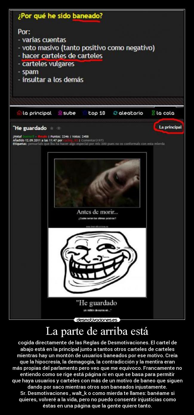 La parte de arriba está - cogida directamente de las Reglas de Desmotivaciones. El cartel de
abajo está en la principal junto a tantos otros carteles de carteles
mientras hay un montón de usuarios baneados por ese motivo. Creía
que la hipocresía, la demagogia, la contradicción y la mentira eran
más propias del parlamento pero veo que me equivoco. Francamente no
entiendo como se rige está página ni en que se basa para permitir
que haya usuarios y carteles con más de un motivo de baneo que siguen
dando por saco mientras otros son baneados injustamente.
Sr. Desmotivaciones , walt_k o como mierda te llames: banéame si
quieres, volveré a la vida, pero no puedo consentir injusticias como
éstas en una página que la gente quiere tanto.