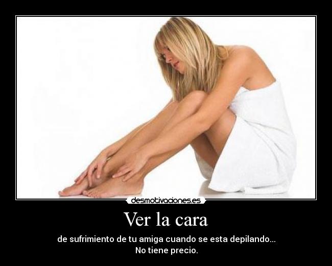 Ver la cara - de sufrimiento de tu amiga cuando se esta depilando...
No tiene precio.