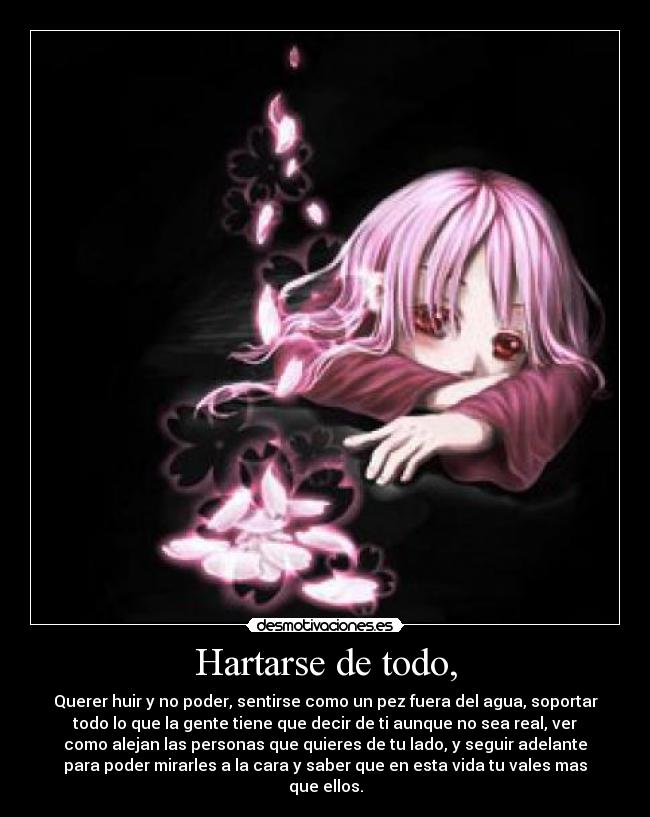 Hartarse de todo, - Querer huir y no poder, sentirse como un pez fuera del agua, soportar
todo lo que la gente tiene que decir de ti aunque no sea real, ver
como alejan las personas que quieres de tu lado, y seguir adelante
para poder mirarles a la cara y saber que en esta vida tu vales mas
que ellos.