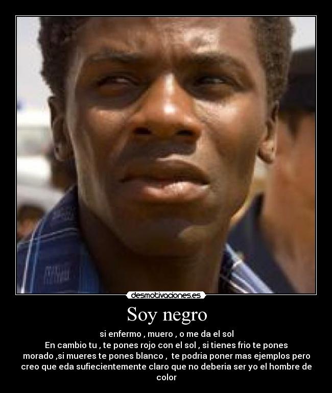 Soy negro - si enfermo , muero , o me da el sol
En cambio tu , te pones rojo con el sol , si tienes frio te pones
morado ,si mueres te pones blanco , te podria poner mas ejemplos pero
creo que eda sufiecientemente claro que no deberia ser yo el hombre de
color