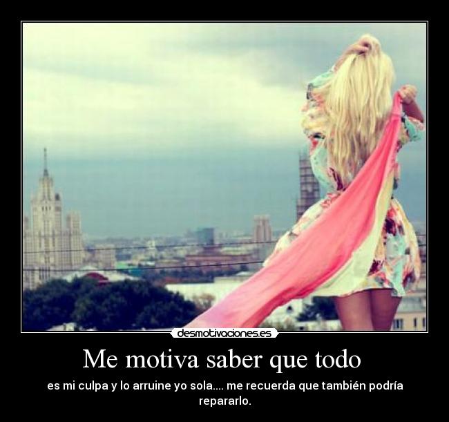 Me motiva saber que todo  - es mi culpa y lo arruine yo sola.... me recuerda que también podría repararlo.