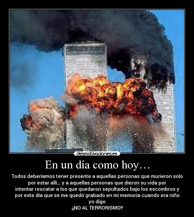 En un día como hoy… - Todos deberíamos tener presente a aquellas personas que murieron solo
por estar allí… y a aquellas personas que dieron su vida por
intentar rescatar a los que quedaron sepultados bajo los escombros y
por este día que se me quedó grabado en mi memoria cuando era niño
yo digo
¡¡NO AL TERRORISMO!!