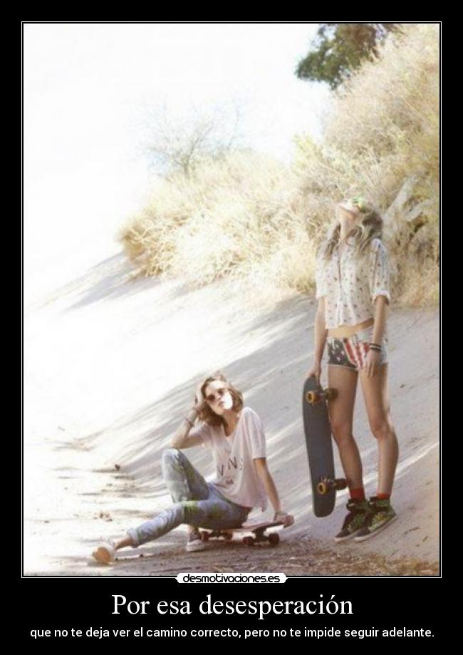 Por esa desesperación - que no te deja ver el camino correcto, pero no te impide seguir adelante.