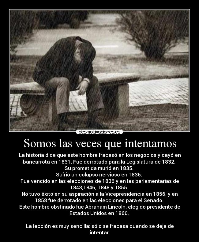 Somos las veces que intentamos - La historia dice que este hombre fracasó en los negocios y cayó en
bancarrota en 1831. Fue derrotado para la Legislatura de 1832. 
Su prometida murió en 1835. 
Sufrió un colapso nervioso en 1836. 
Fue vencido en las elecciones de 1836 y en las parlamentarias de
1843,1846, 1848 y 1855. 
No tuvo éxito en su aspiración a la Vicepresidencia en 1856, y en
1858 fue derrotado en las elecciones para el Senado. 
Este hombre obstinado fue Abraham Lincoln, elegido presidente de
Estados Unidos en 1860. 

La lección es muy sencilla: sólo se fracasa cuando se deja de
intentar.