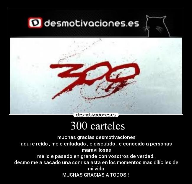  300 carteles - muchas gracias desmotivaciones
aqui e reído , me e enfadado , e discutido , e conocido a personas maravillosas
me lo e pasado en grande con vosotros de verdad..
desmo me a sacado una sonrisa asta en los momentos mas difíciles de mi vida
MUCHAS GRACIAS A TODOS!! 