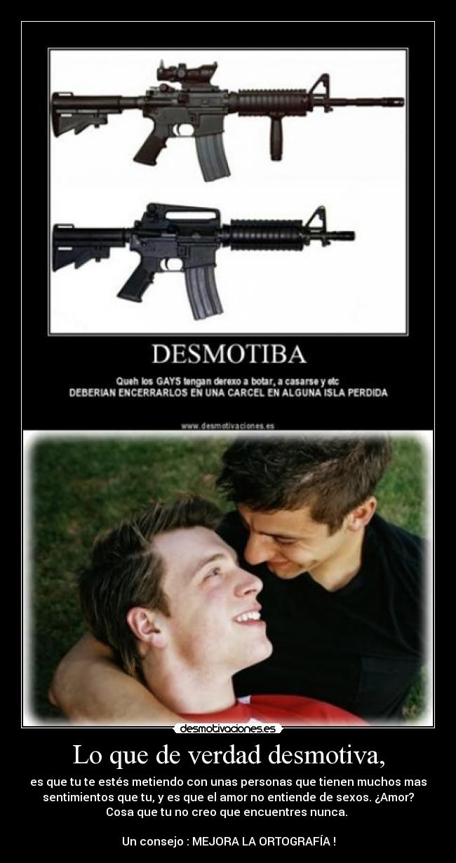 Lo que de verdad desmotiva, - es que tu te estés metiendo con unas personas que tienen muchos mas
sentimientos que tu, y es que el amor no entiende de sexos. ¿Amor?
Cosa que tu no creo que encuentres nunca. 

Un consejo : MEJORA LA ORTOGRAFÍA !