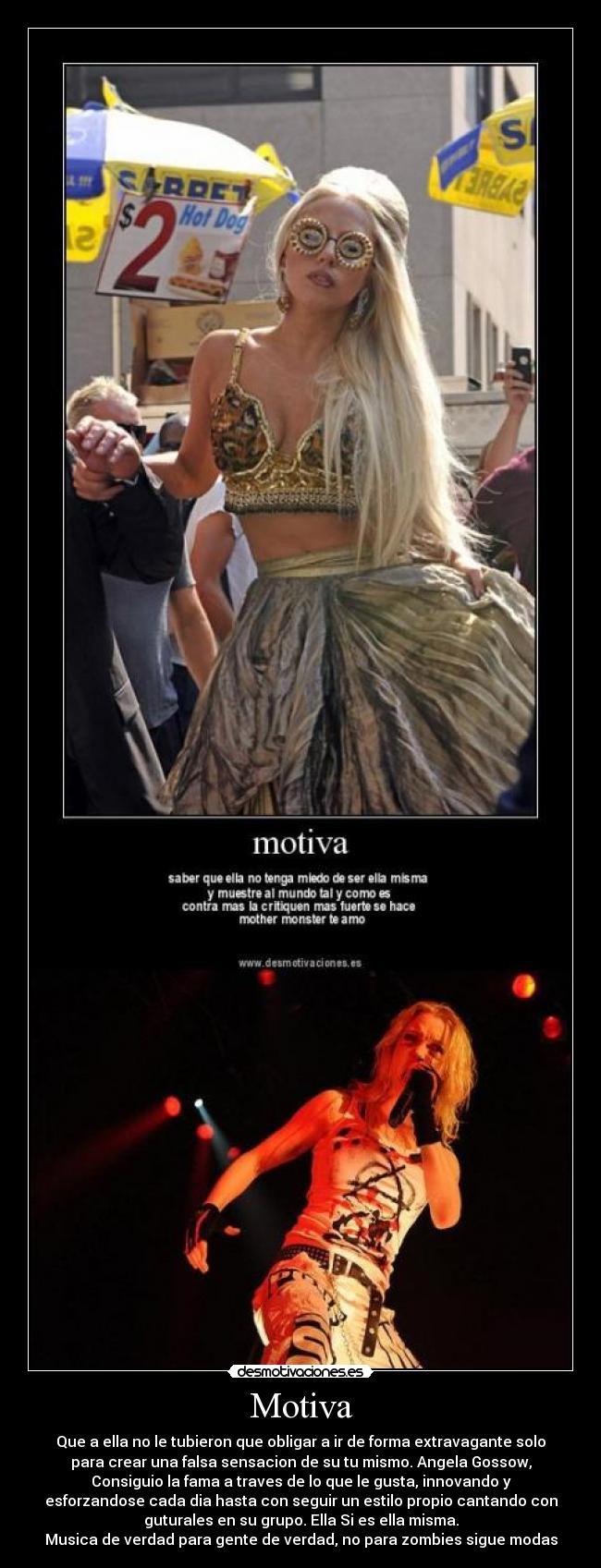 Motiva - Que a ella no le tubieron que obligar a ir de forma extravagante solo
para crear una falsa sensacion de su tu mismo. Angela Gossow,
Consiguio la fama a traves de lo que le gusta, innovando y
esforzandose cada dia hasta con seguir un estilo propio cantando con
guturales en su grupo. Ella Si es ella misma.
Musica de verdad para gente de verdad, no para zombies sigue modas