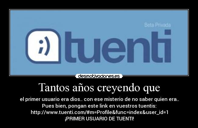 Tantos años creyendo que - el primer usuario era dios.. con ese misterio de no saber quien era..
Pues bien, pongan este link en vuestros tuentis:
http://www.tuenti.com/#m=Profile&func=index&user_id=1
¡PRIMER USUARIO DE TUENTI!