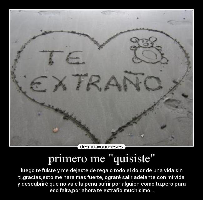 primero me quisiste - luego te fuiste y me dejaste de regalo todo el dolor de una vida sin
ti,gracias,esto me hara mas fuerte,lograré salir adelante con mi vida
y descubriré que no vale la pena sufrir por alguien como tu,pero para
eso falta,por ahora te extraño muchisimo...