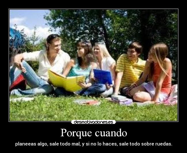 Porque cuando - planeeas algo, sale todo mal, y si no lo haces, sale todo sobre ruedas.