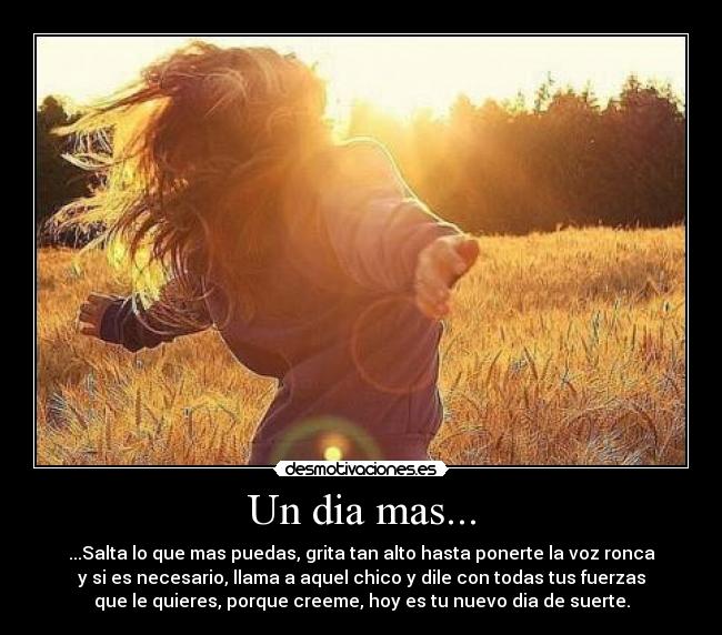 Un dia mas... - ...Salta lo que mas puedas, grita tan alto hasta ponerte la voz ronca
y si es necesario, llama a aquel chico y dile con todas tus fuerzas
que le quieres, porque creeme, hoy es tu nuevo dia de suerte.