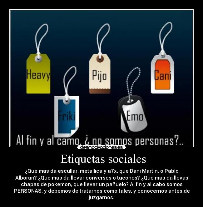 Etiquetas sociales - ¿Que mas da escullar, metallica y a7x, que Dani Martin, o Pablo
Alboran? ¿Que mas da llevar converses o tacones? ¿Que mas da llevas
chapas de pokemon, que llevar un pañuelo? Al fin y al cabo somos
PERSONAS, y debemos de tratarnos como tales, y conocernos antes de
juzgarnos.