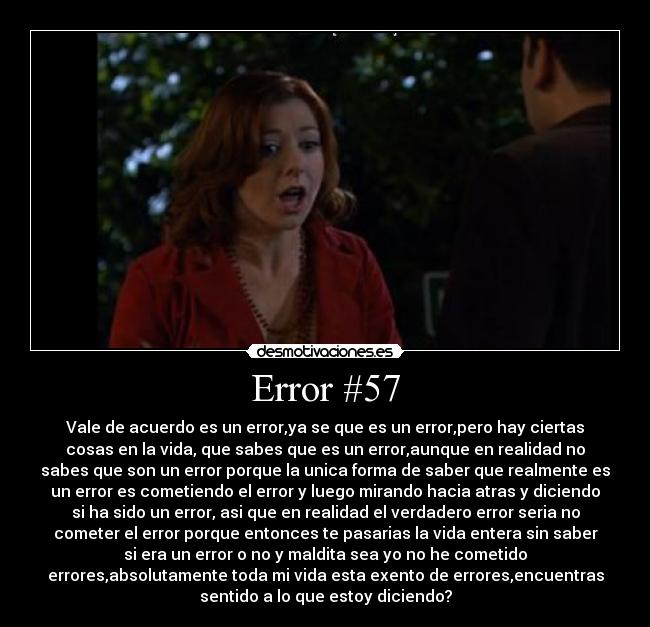 Error #57 - Vale de acuerdo es un error,ya se que es un error,pero hay ciertas
cosas en la vida, que sabes que es un error,aunque en realidad no
sabes que son un error porque la unica forma de saber que realmente es
un error es cometiendo el error y luego mirando hacia atras y diciendo
si ha sido un error, asi que en realidad el verdadero error seria no
cometer el error porque entonces te pasarias la vida entera sin saber
si era un error o no y maldita sea yo no he cometido
errores,absolutamente toda mi vida esta exento de errores,encuentras
sentido a lo que estoy diciendo?