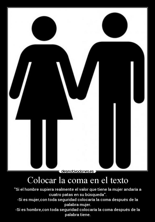 Colocar la coma en el texto - Si el hombre supiera realmente el valor que tiene la mujer andaría a
cuatro patas en su búsqueda.
-Si es mujer,con toda seguridad colocaría la coma después de la
palabra mujer.
-Si es hombre,con toda seguridad colocaría la coma después de la
palabra tiene.