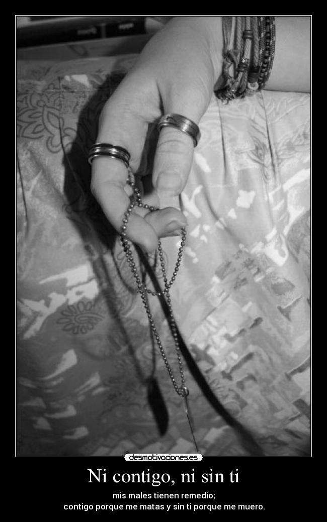 Ni contigo, ni sin ti - mis males tienen remedio;
contigo porque me matas y sin ti porque me muero.