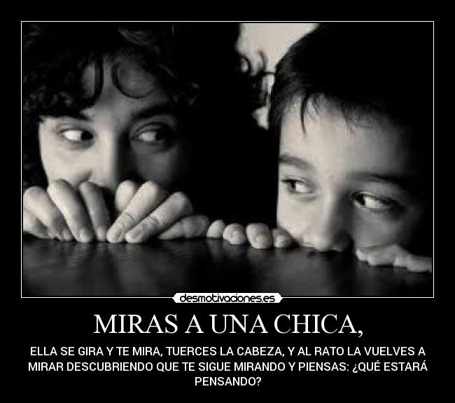 MIRAS A UNA CHICA, - ELLA SE GIRA Y TE MIRA, TUERCES LA CABEZA, Y AL RATO LA VUELVES A
MIRAR DESCUBRIENDO QUE TE SIGUE MIRANDO Y PIENSAS: ¿QUÉ ESTARÁ
PENSANDO?