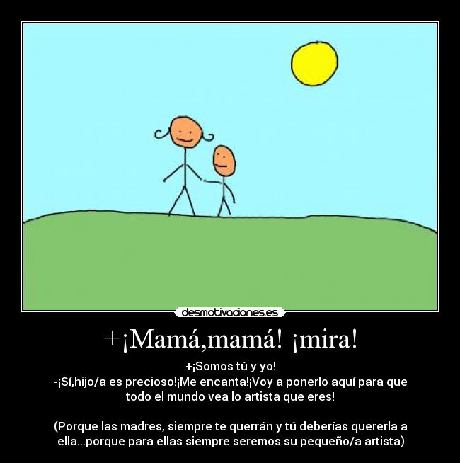 +¡Mamá,mamá! ¡mira! - +¡Somos tú y yo!
-¡Sí,hijo/a es precioso!¡Me encanta!¡Voy a ponerlo aquí para que
todo el mundo vea lo artista que eres!
(Porque las madres, siempre te querrán y tú deberías quererla a
ella...porque para ellas siempre seremos su pequeño/a artista)