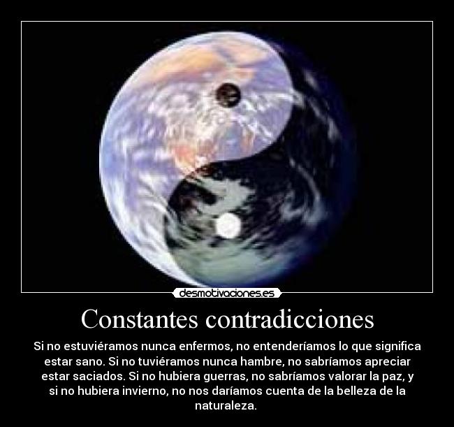 Constantes contradicciones - Si no estuviéramos nunca enfermos, no entenderíamos lo que significa
estar sano. Si no tuviéramos nunca hambre, no sabríamos apreciar
estar saciados. Si no hubiera guerras, no sabríamos valorar la paz, y
si no hubiera invierno, no nos daríamos cuenta de la belleza de la
naturaleza. 