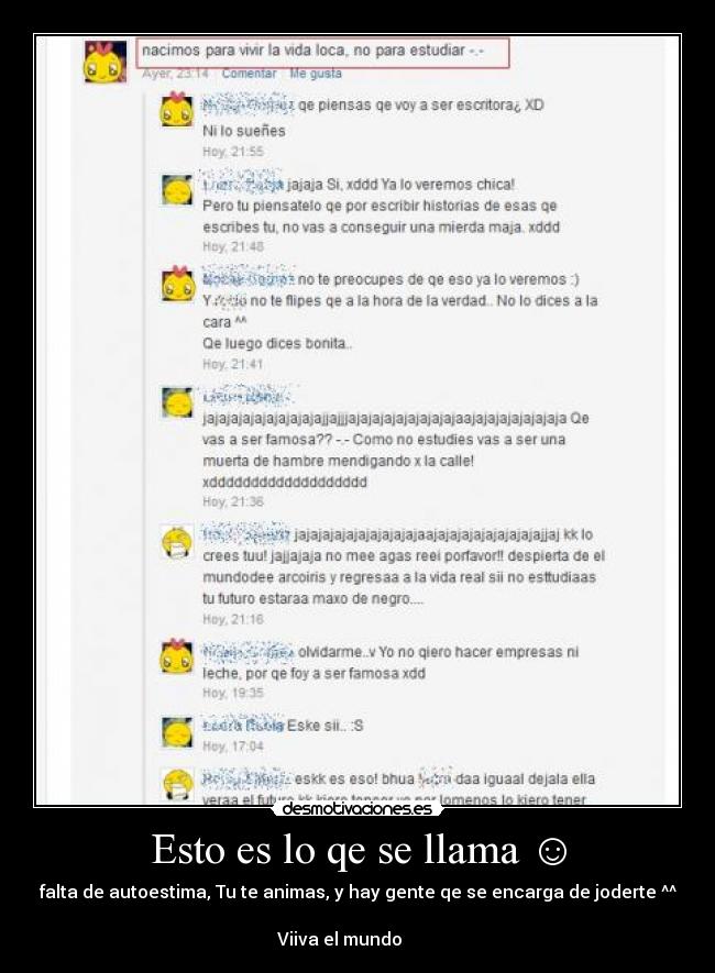 Esto es lo qe se llama ☺ - falta de autoestima, Tu te animas, y hay gente qe se encarga de joderte ^^
Viiva el mundo ♪♫♪♫♪♪ ♥