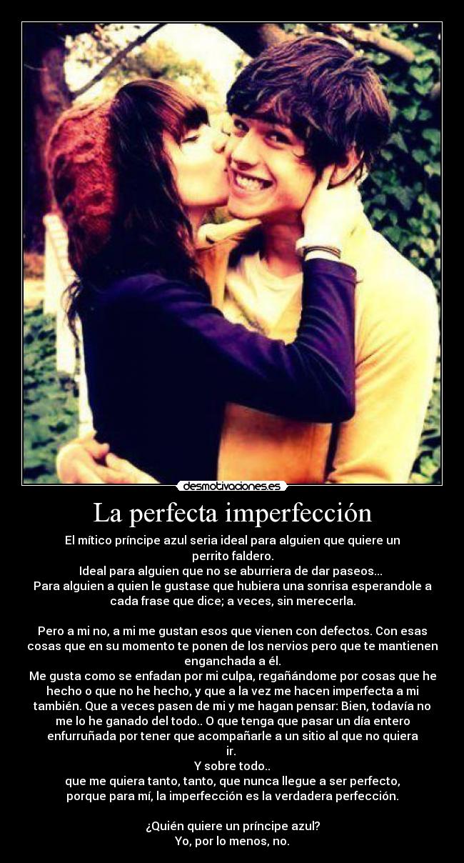 La perfecta imperfección - El mítico príncipe azul seria ideal para alguien que quiere un
perrito faldero.
Ideal para alguien que no se aburriera de dar paseos...
Para alguien a quien le gustase que hubiera una sonrisa esperandole a
cada frase que dice; a veces, sin merecerla.
Pero a mi no, a mi me gustan esos que vienen con defectos. Con esas
cosas que en su momento te ponen de los nervios pero que te mantienen
enganchada a él.
Me gusta como se enfadan por mi culpa, regañándome por cosas que he
hecho o que no he hecho, y que a la vez me hacen imperfecta a mi
también. Que a veces pasen de mi y me hagan pensar: Bien, todavía no
me lo he ganado del todo.. O que tenga que pasar un día entero
enfurruñada por tener que acompañarle a un sitio al que no quiera
ir.
Y sobre todo..
que me quiera tanto, tanto, que nunca llegue a ser perfecto,
porque para mí, la imperfección es la verdadera perfección.
¿Quién quiere un príncipe azul?
Yo, por lo menos, no.
