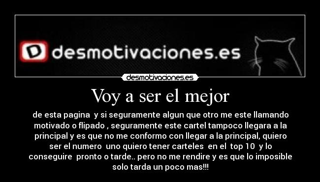 Voy a ser el mejor - de esta pagina y si seguramente algun que otro me este llamando
motivado o flipado , seguramente este cartel tampoco llegara a la
principal y es que no me conformo con llegar a la principal, quiero
ser el numero uno quiero tener carteles en el top 10 y lo
conseguire pronto o tarde.. pero no me rendire y es que lo imposible
solo tarda un poco mas!!!