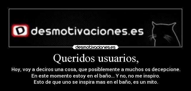 Queridos usuarios, - Hoy, voy a deciros una cosa, que posiblemente a muchos os decepcione.
En este momento estoy en el baño... Y no, no me inspiro.
Esto de que uno se inspira mas en el baño, es un mito.