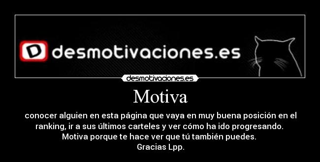 Motiva - conocer alguien en esta página que vaya en muy buena posición en el
ranking, ir a sus últimos carteles y ver cómo ha ido progresando.
Motiva porque te hace ver que tú también puedes.
Gracias Lpp.