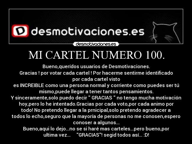 MI CARTEL NUMERO 100. - Bueno,querídos usuarios de Desmotivaciones.
Gracias ! por votar cada cartel ! Por hacerme sentirme identificado
por cada cartel visto
es INCREIBLE como una persona normal y corriente como puedes ser tú
mismo,puede llegar a tener tantos pensamientos.
Y sinceramente,solo puedo decir GRACIAS no tengo mucha motivación
hoy,pero lo he intentado.Gracias por cada voto,por cada animo por
todo! No pretendo llegar a la prnicipal,solo pretendo agradecer a
todos lo echo,seguro que la mayoría de personas no me conosen,espero
conoser a algunos...
Bueno,aqui lo dejo...no se si haré mas carteles...pero bueno,por
ultima vez... GRACIAS! segid todos así... :D!