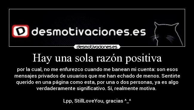 Hay una sola razón positiva - por la cual, no me enfurezco cuando me banean mi cuenta: son esos
mensajes privados de usuarios que me han echado de menos. Sentirte
querido en una página como esta, por una o dos personas, ya es algo
verdaderamente significativo. Sí, realmente motiva.
Lpp, StillLoveYou, gracias ^_^