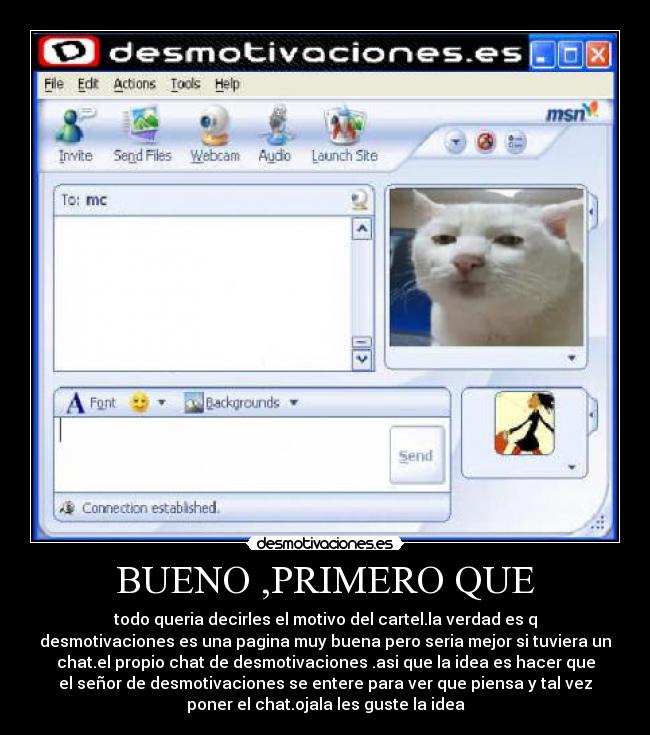 BUENO ,PRIMERO QUE - todo queria decirles el motivo del cartel.la verdad es q
desmotivaciones es una pagina muy buena pero seria mejor si tuviera un
chat.el propio chat de desmotivaciones .asi que la idea es hacer que
el señor de desmotivaciones se entere para ver que piensa y tal vez
poner el chat.ojala les guste la idea