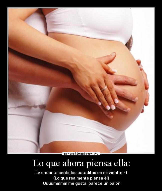 Lo que ahora piensa ella: - Le encanta sentir las pataditas en mi vientre =)
(Lo que realmente piensa él)
Uuuummmm me gusta, parece un balón