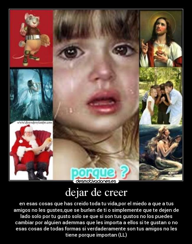 dejar de creer - en esas cosas que has creido toda tu vida,por el miedo a que a tus
amigos no les gustes,que se burlen de ti o simplemente que te dejen de
lado solo por tu gusto solo se que si son tus gustos no los puedes
cambiar por alguien ademmas que les importa a ellos si te gustan o no
esas cosas de todas formas si verdaderamente son tus amigos no les
tiene porque importan (LL)