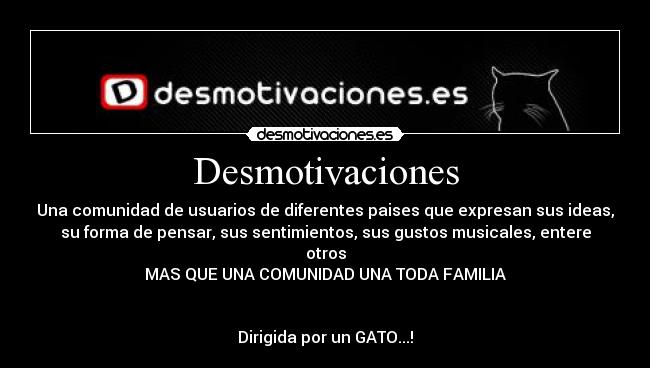 Desmotivaciones - Una comunidad de usuarios de diferentes paises que expresan sus ideas,
su forma de pensar, sus sentimientos, sus gustos musicales, entere
otros
MAS QUE UNA COMUNIDAD UNA TODA FAMILIA
Dirigida por un GATO...!