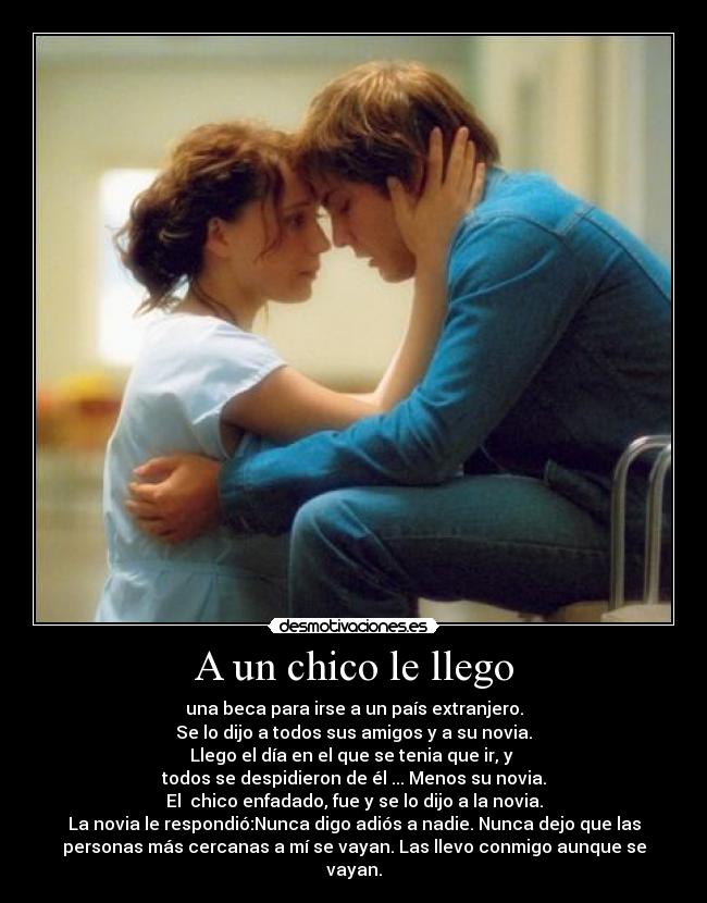 A un chico le llego - una beca para irse a un país extranjero.
Se lo dijo a todos sus amigos y a su novia.
Llego el día en el que se tenia que ir, y
todos se despidieron de él ... Menos su novia.
El chico enfadado, fue y se lo dijo a la novia.
La novia le respondió:Nunca digo adiós a nadie. Nunca dejo que las
personas más cercanas a mí se vayan. Las llevo conmigo aunque se
vayan.