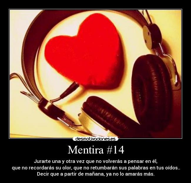 Mentira #14 - Jurarte una y otra vez que no volverás a pensar en él,
que no recordarás su olor, que no retumbarán sus palabras en tus oídos..
Decir que a partir de mañana, ya no lo amarás más.