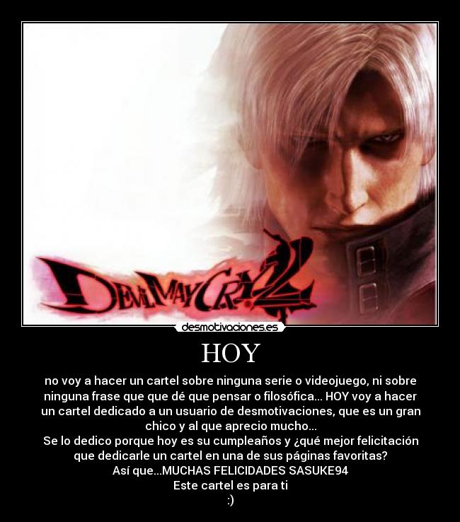 HOY - no voy a hacer un cartel sobre ninguna serie o videojuego, ni sobre
ninguna frase que que dé que pensar o filosófica... HOY voy a hacer
un cartel dedicado a un usuario de desmotivaciones, que es un gran
chico y al que aprecio mucho...
Se lo dedico porque hoy es su cumpleaños y ¿qué mejor felicitación
que dedicarle un cartel en una de sus páginas favoritas?
Así que...MUCHAS FELICIDADES SASUKE94
Este cartel es para ti
:)