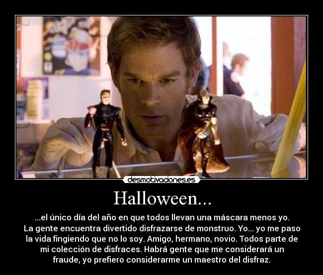 Halloween... - ...el único día del año en que todos llevan una máscara menos yo.
La gente encuentra divertido disfrazarse de monstruo. Yo... yo me paso
la vida fingiendo que no lo soy. Amigo, hermano, novio. Todos parte de
mi colección de disfraces. Habrá gente que me considerará un
fraude, yo prefiero considerarme un maestro del disfraz.