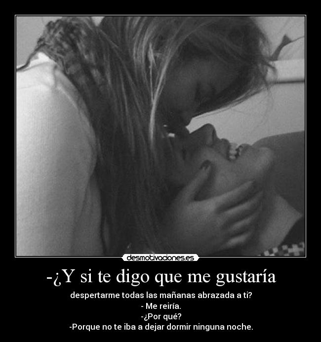 -¿Y si te digo que me gustaría - despertarme todas las mañanas abrazada a ti?
- Me reiría.
-¿Por qué?
-Porque no te iba a dejar dormir ninguna noche.