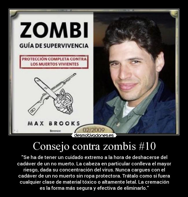 Consejo contra zombis #10 - Se ha de tener un cuidado extremo a la hora de deshacerse del
cadáver de un no muerto. La cabeza en particular conlleva el mayor
riesgo, dada su concentración del virus. Nunca cargues con el
cadáver de un no muerto sin ropa protectora. Trátalo como si fuera
cualquier clase de material tóxico o altamente letal. La cremación
es la forma más segura y efectiva de eliminarlo.