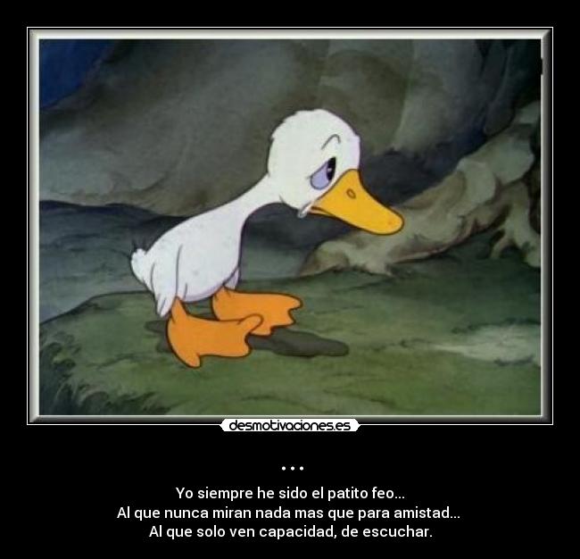 ... - Yo siempre he sido el patito feo...
Al que nunca miran nada mas que para amistad...
Al que solo ven capacidad, de escuchar.