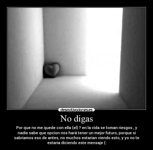 No digas - Por que no me quede con ella (el) ? en la vida se toman riesgos , y
nadie sabe que opcion nos hará tener un mejor futuro, porque si
sabriamos eso de antes, no muchos estarian viendo esto, y yo no te
estaria diciendo este mensaje (: