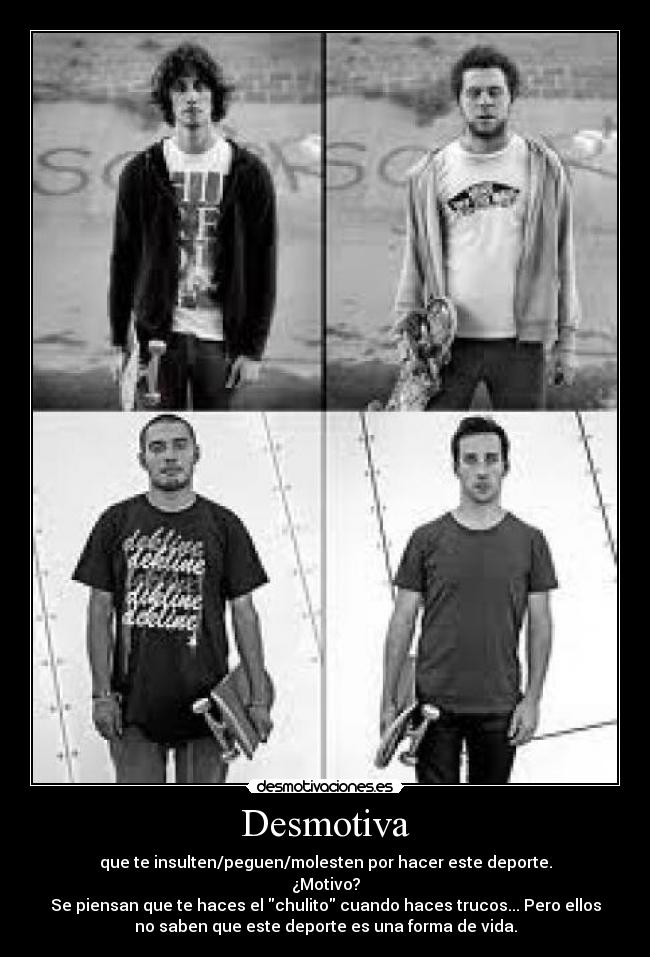 Desmotiva - que te insulten/peguen/molesten por hacer este deporte.
¿Motivo?
Se piensan que te haces el chulito cuando haces trucos... Pero ellos
no saben que este deporte es una forma de vida.