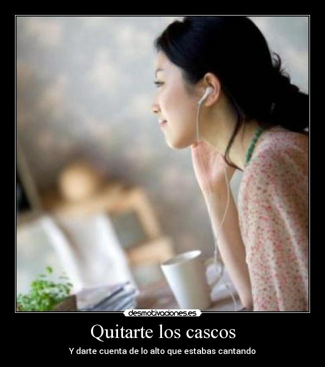 Quitarte los cascos - Y darte cuenta de lo alto que estabas cantando