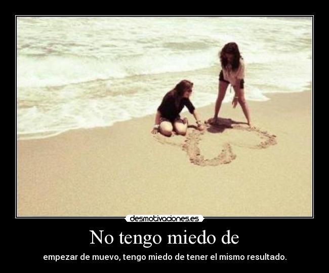 No tengo miedo de - empezar de muevo, tengo miedo de tener el mismo resultado.