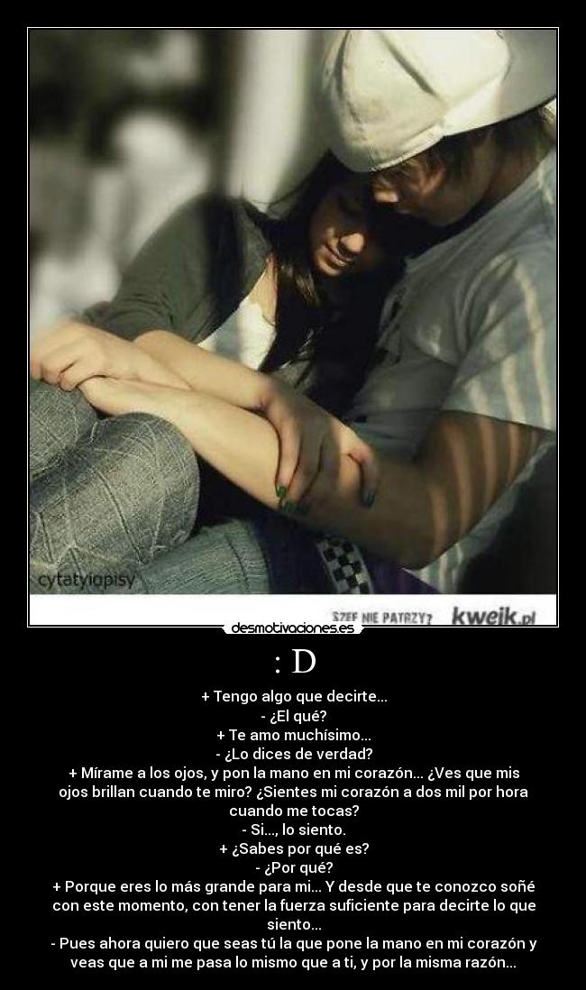 : D - + Tengo algo que decirte...
- ¿El qué?
+ Te amo muchísimo...
- ¿Lo dices de verdad?
+ Mírame a los ojos, y pon la mano en mi corazón... ¿Ves que mis
ojos brillan cuando te miro? ¿Sientes mi corazón a dos mil por hora
cuando me tocas?
- Si..., lo siento.
+ ¿Sabes por qué es?
- ¿Por qué?
+ Porque eres lo más grande para mi... Y desde que te conozco soñé
con este momento, con tener la fuerza suficiente para decirte lo que
siento...
- Pues ahora quiero que seas tú la que pone la mano en mi corazón y
veas que a mi me pasa lo mismo que a ti, y por la misma razón...