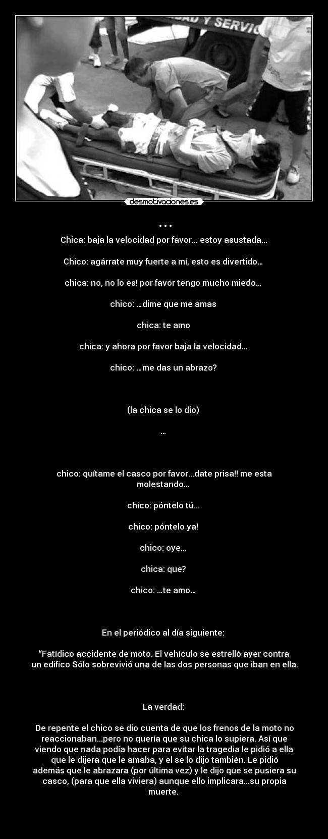 ... - Chica: baja la velocidad por favor… estoy asustada...
Chico: agárrate muy fuerte a mí, esto es divertido…
chica: no, no lo es! por favor tengo mucho miedo…
chico: …dime que me amas
chica: te amo
chica: y ahora por favor baja la velocidad…
chico: …me das un abrazo?
(la chica se lo dio)
…
chico: quítame el casco por favor...date prisa!! me esta
molestando…
chico: póntelo tú...
chico: póntelo ya!
chico: oye…
chica: que?
chico: …te amo…
En el periódico al día siguiente:
“Fatídico accidente de moto. El vehículo se estrelló ayer contra
un edifico Sólo sobrevivió una de las dos personas que iban en ella.
La verdad:
De repente el chico se dio cuenta de que los frenos de la moto no
reaccionaban...pero no quería que su chica lo supiera. Así que
viendo que nada podía hacer para evitar la tragedia le pidió a ella
que le dijera que le amaba, y el se lo dijo también. Le pidió
además que le abrazara (por última vez) y le dijo que se pusiera su
casco, (para que ella viviera) aunque ello implicara...su propia
muerte.