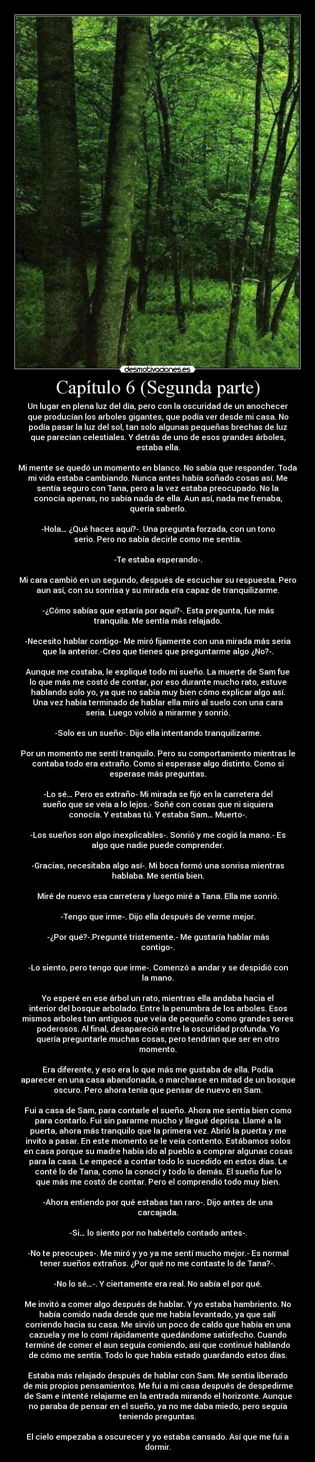 Capítulo 6 (Segunda parte) - Un lugar en plena luz del día, pero con la oscuridad de un anochecer
que producían los arboles gigantes, que podía ver desde mi casa. No
podía pasar la luz del sol, tan solo algunas pequeñas brechas de luz
que parecían celestiales. Y detrás de uno de esos grandes árboles,
estaba ella.
Mi mente se quedó un momento en blanco. No sabía que responder. Toda
mi vida estaba cambiando. Nunca antes había soñado cosas así. Me
sentía seguro con Tana, pero a la vez estaba preocupado. No la
conocía apenas, no sabía nada de ella. Aun así, nada me frenaba,
quería saberlo.
-Hola… ¿Qué haces aquí?-. Una pregunta forzada, con un tono
serio. Pero no sabía decirle como me sentía.
-Te estaba esperando-.
Mi cara cambió en un segundo, después de escuchar su respuesta. Pero
aun así, con su sonrisa y su mirada era capaz de tranquilizarme.
-¿Cómo sabías que estaría por aquí?-. Esta pregunta, fue más
tranquila. Me sentía más relajado.
-Necesito hablar contigo- Me miró fijamente con una mirada más seria
que la anterior.-Creo que tienes que preguntarme algo ¿No?-.
Aunque me costaba, le expliqué todo mi sueño. La muerte de Sam fue
lo que más me costó de contar, por eso durante mucho rato, estuve
hablando solo yo, ya que no sabía muy bien cómo explicar algo así.
Una vez había terminado de hablar ella miró al suelo con una cara
seria. Luego volvió a mirarme y sonrió.
-Solo es un sueño-. Dijo ella intentando tranquilizarme.
Por un momento me sentí tranquilo. Pero su comportamiento mientras le
contaba todo era extraño. Como si esperase algo distinto. Como si
esperase más preguntas.
-Lo sé… Pero es extraño- Mi mirada se fijó en la carretera del
sueño que se veía a lo lejos.- Soñé con cosas que ni siquiera
conocía. Y estabas tú. Y estaba Sam… Muerto-.
-Los sueños son algo inexplicables-. Sonrió y me cogió la mano.- Es
algo que nadie puede comprender.
-Gracias, necesitaba algo así-. Mi boca formó una sonrisa mientras
hablaba. Me sentía bien.
Miré de nuevo esa carretera y luego miré a Tana. Ella me sonrió.
-Tengo que irme-. Dijo ella después de verme mejor.
-¿Por qué?-.Pregunté tristemente.- Me gustaría hablar más
contigo-.
-Lo siento, pero tengo que irme-. Comenzó a andar y se despidió con
la mano.
Yo esperé en ese árbol un rato, mientras ella andaba hacia el
interior del bosque arbolado. Entre la penumbra de los arboles. Esos
mismos arboles tan antiguos que veía de pequeño como grandes seres
poderosos. Al final, desapareció entre la oscuridad profunda. Yo
quería preguntarle muchas cosas, pero tendrían que ser en otro
momento.
Era diferente, y eso era lo que más me gustaba de ella. Podía
aparecer en una casa abandonada, o marcharse en mitad de un bosque
oscuro. Pero ahora tenía que pensar de nuevo en Sam.
Fui a casa de Sam, para contarle el sueño. Ahora me sentía bien como
para contarlo. Fui sin pararme mucho y llegué deprisa. Llamé a la
puerta, ahora más tranquilo que la primera vez. Abrió la puerta y me
invito a pasar. En este momento se le veía contento. Estábamos solos
en casa porque su madre había ido al pueblo a comprar algunas cosas
para la casa. Le empecé a contar todo lo sucedido en estos días. Le
conté lo de Tana, como la conocí y todo lo demás. El sueño fue lo
que más me costó de contar. Pero el comprendió todo muy bien.
-Ahora entiendo por qué estabas tan raro-. Dijo antes de una
carcajada.
-Si… lo siento por no habértelo contado antes-.
-No te preocupes-. Me miró y yo ya me sentí mucho mejor.- Es normal
tener sueños extraños. ¿Por qué no me contaste lo de Tana?-.
-No lo sé…-. Y ciertamente era real. No sabía el por qué.
Me invitó a comer algo después de hablar. Y yo estaba hambriento. No
había comido nada desde que me había levantado, ya que salí
corriendo hacia su casa. Me sirvió un poco de caldo que había en una
cazuela y me lo comí rápidamente quedándome satisfecho. Cuando
terminé de comer el aun seguía comiendo, así que continué hablando
de cómo me sentía. Todo lo que había estado guardando estos días.
Estaba más relajado después de hablar con Sam. Me sentía liberado
de mis propios pensamientos. Me fui a mi casa después de despedirme
de Sam e intenté relajarme en la entrada mirando el horizonte. Aunque
no paraba de pensar en el sueño, ya no me daba miedo, pero seguía
teniendo preguntas.
El cielo empezaba a oscurecer y yo estaba cansado. Así que me fui a
dormir.